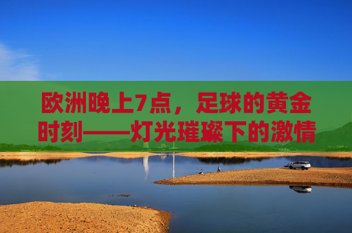 欧洲晚上7点，足球的黄金时刻——灯光璀璨下的激情共鸣与全球共赏
