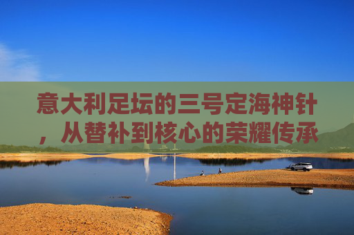意大利足坛的三号定海神针，从替补到核心的荣耀传承，意大利足坛的三号定海神针，从替补到核心的荣耀传承