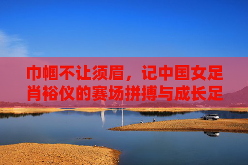 巾帼不让须眉，记中国女足肖裕仪的赛场拼搏与成长足迹