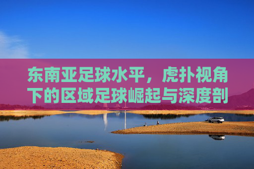 东南亚足球水平,虎扑视角下的区域足球崛起与深度剖析