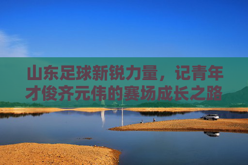 山东足球新锐力量,记青年才俊齐元伟的赛场成长之路,山东足球新锐力量,记青年才俊齐元伟的赛场成长之路