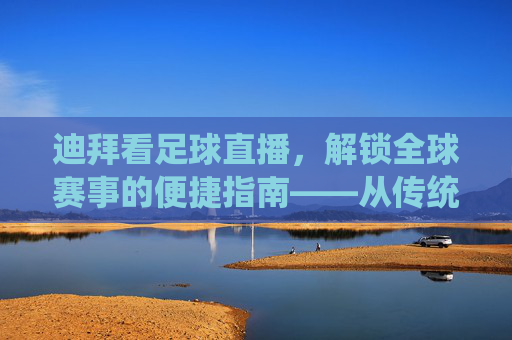 迪拜看足球直播，解锁全球赛事的便捷指南——从传统到智能的观赛体验