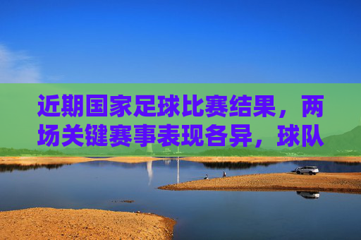 近期国家足球比赛结果，两场关键赛事表现各异，球队需在战术与心态上持续精进，国足近两场关键战表现分化，战术与心态需持续精进