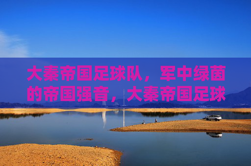 大秦帝国足球队，军中绿茵的帝国强音，大秦帝国足球队，军中绿茵的帝国强音