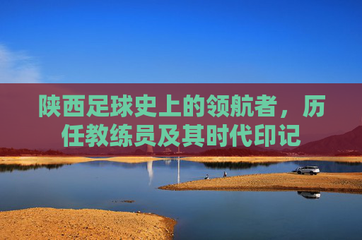 陕西足球史上的领航者，历任教练员及其时代印记