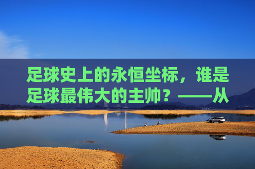 足球史上的永恒坐标，谁是足球最伟大的主帅？——从战术革新到精神领袖的深度解析，足球史上的永恒坐标，谁是足球最伟大的主帅？——从战术革新到精神领袖的深度解析