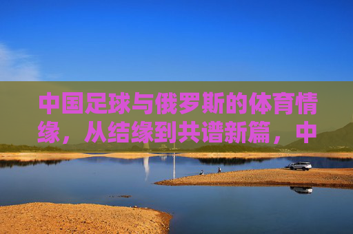 中国足球与俄罗斯的体育情缘,从结缘到共谱新篇,中国足球与俄罗斯的体育情缘,从结缘到共谱新篇