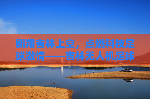 翱翔吉林上空，点燃科技足球激情——吉林无人机足球联赛精彩呈现