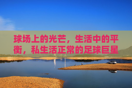 球场上的光芒,生活中的平衡,私生活正常的足球巨星,球场光芒与生活平衡,私生活正常的足球巨星