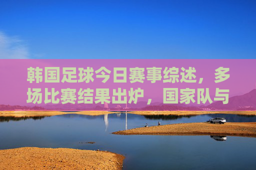 韩国足球今日赛事综述,多场比赛结果出炉,国家队与国际赛事表现亮点纷呈,韩国足球今日赛事综述,多场比赛结果出炉,国家队与国际赛事表现亮点纷呈