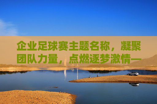 企业足球赛主题名称,凝聚团队力量,点燃逐梦激情——创意命名全攻略,凝聚团队力量,点燃逐梦激情——企业足球赛主题命名全攻略