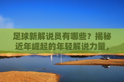 足球新解说员有哪些？揭秘近年崛起的年轻解说力量，足球新解说员有哪些？揭秘近年崛起的年轻解说力量