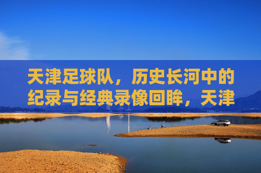 天津足球队，历史长河中的纪录与经典录像回眸，天津足球队，历史长河中的纪录与经典录像回眸