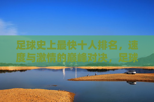 足球史上最快十人排名，速度与激情的巅峰对决，足球史上最快十人排名，速度与激情的巅峰对决