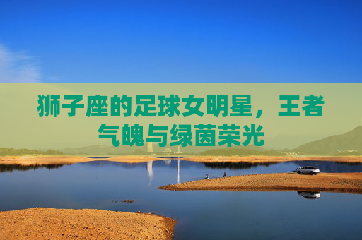 狮子座的足球女明星，王者气魄与绿茵荣光