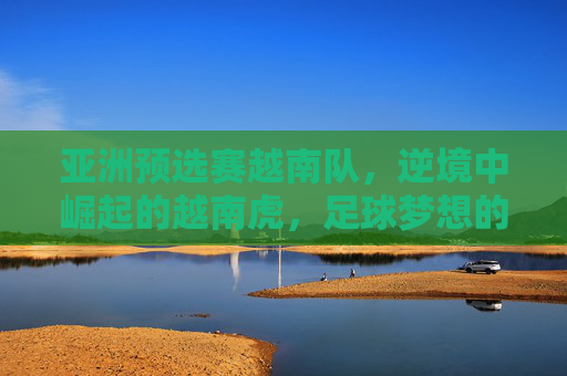 亚洲预选赛越南队,逆境中崛起的越南虎,足球梦想的坚韧与荣耀,亚洲预选赛越南队,逆境中崛起的越南虎,足球梦想的坚韧与荣耀