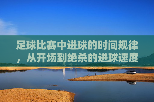 足球比赛中进球的时间规律，从开场到绝杀的进球速度与策略解析，足球比赛中进球的时间规律，从开场到绝杀的进球速度与策略解析