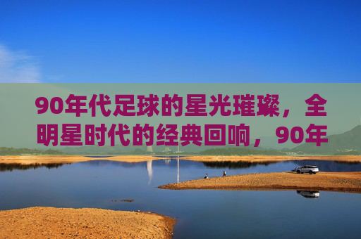 90年代足球的星光璀璨，全明星时代的经典回响，90年代足球的星光璀璨，全明星时代的经典回响