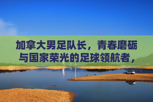 加拿大男足队长，青春磨砺与国家荣光的足球领航者，加拿大男足队长，青春磨砺与国家荣光的足球领航者