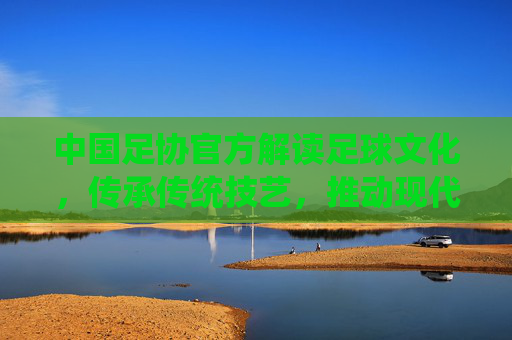中国足协官方解读足球文化，传承传统技艺，推动现代足球发展，助力中国足球复兴之路，中国足协官方解读足球文化，传承传统技艺，推动现代足球发展，助力中国足球复兴之路