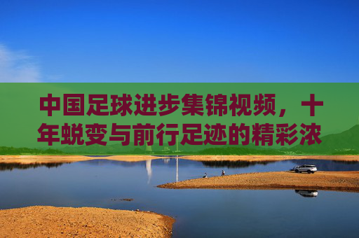 中国足球进步集锦视频，十年蜕变与前行足迹的精彩浓缩，中国足球进步十年集锦，蜕变与前行足迹的精彩浓缩