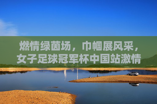 燃情绿茵场，巾帼展风采，女子足球冠军杯中国站激情开赛，燃情绿茵场，巾帼展风采，女子足球冠军杯中国站激情开赛