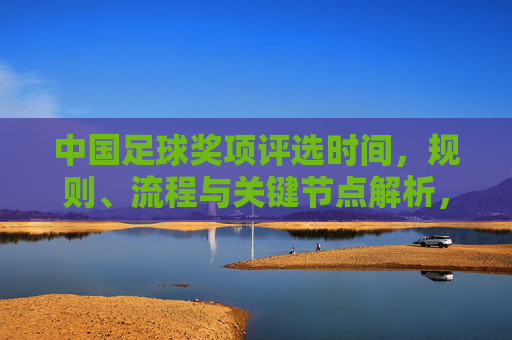 中国足球奖项评选时间,规则、流程与关键节点解析,中国足球奖项评选时间、规则、流程与关键节点解析