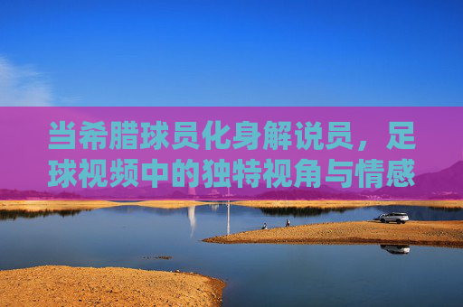 当希腊球员化身解说员，足球视频中的独特视角与情感共鸣，当希腊球员化身解说员，足球视频中的独特视角与情感共鸣