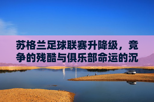 苏格兰足球联赛升降级，竞争的残酷与俱乐部命运的沉浮，苏格兰足球联赛升降级，竞争的残酷与俱乐部命运的沉浮