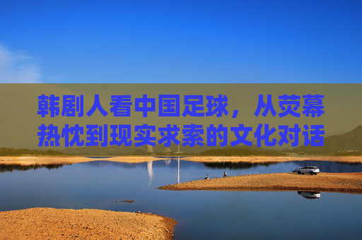 韩剧人看中国足球，从荧幕热忱到现实求索的文化对话，韩剧人看中国足球，从荧幕热忱到现实求索的文化对话