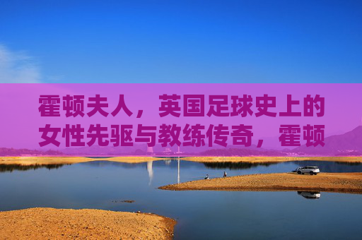 霍顿夫人，英国足球史上的女性先驱与教练传奇，霍顿夫人，英国足球史上的女性先驱与教练传奇