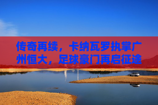 传奇再续，卡纳瓦罗执掌广州恒大，足球豪门再启征途，传奇再续，卡纳瓦罗执掌广州恒大，足球豪门再启征途