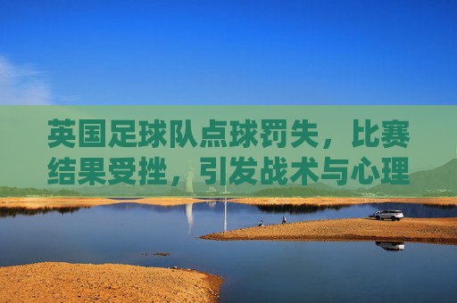 英国足球队点球罚失,比赛结果受挫,引发战术与心理的深度反思,英队点球罚失致败,战术与心理的深度反思