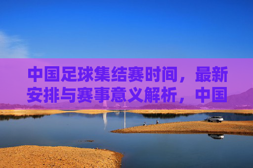 中国足球集结赛时间，最新安排与赛事意义解析，中国足球集结赛最新时间安排与赛事意义解析