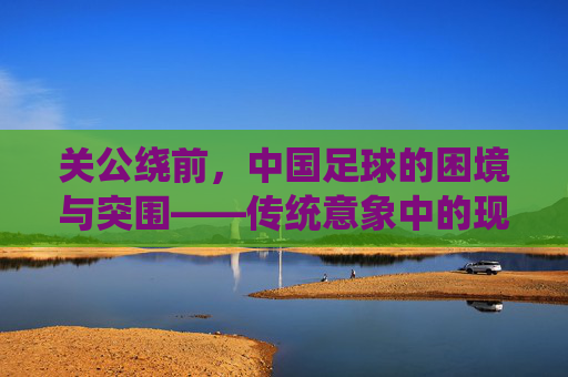 关公绕前,中国足球的困境与突围——传统意象中的现代足球破局思考,关公绕前,中国足球的困境与突围——传统意象中的现代足球破局思考