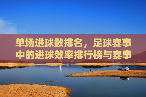 单场进球数排名，足球赛事中的进球效率排行榜与赛事分析