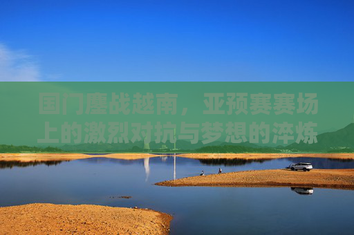 国门鏖战越南，亚预赛赛场上的激烈对抗与梦想的淬炼，国门鏖战越南亚预赛，激烈对抗与梦想的淬炼