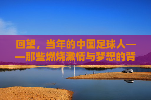回望，当年的中国足球人——那些燃烧激情与梦想的背影，回望，当年的中国足球人——那些燃烧激情与梦想的背影