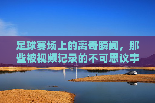 足球赛场上的离奇瞬间,那些被视频记录的不可思议事件