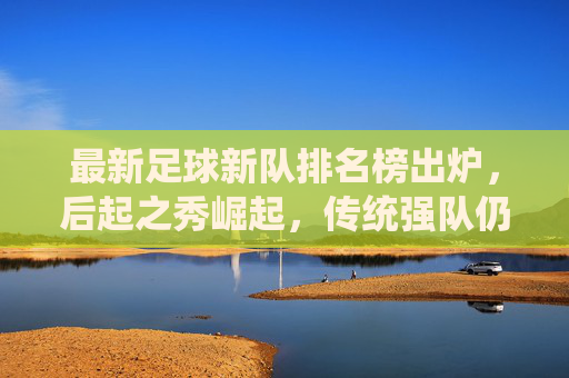 最新足球新队排名榜出炉,后起之秀崛起,传统强队仍占主导,哪些新军值得期待?最新足球新队排名出炉,后起之秀崛起,传统强队仍占主导,哪些新军值得期待?