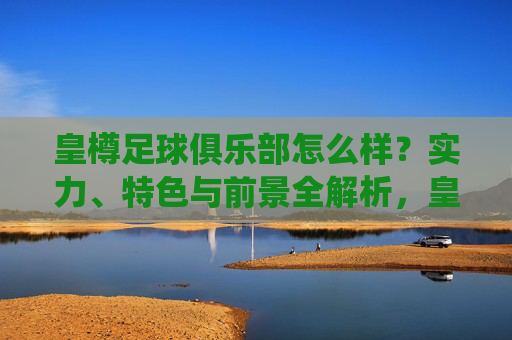 皇樽足球俱乐部怎么样?实力、特色与前景全解析,皇樽足球俱乐部怎么样?实力、特色与前景全解析