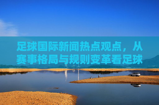 足球国际新闻热点观点，从赛事格局与规则变革看足球文化的全球化与本土化博弈——以2024欧洲杯及后续赛事为视角