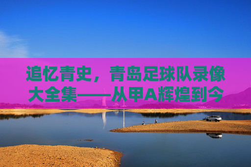 追忆青史，青岛足球队录像大全集——从甲A辉煌到今日传承的每一个精彩瞬间，追忆青史，青岛足球队录像大全集——从甲A辉煌到今日传承的每一个精彩瞬间