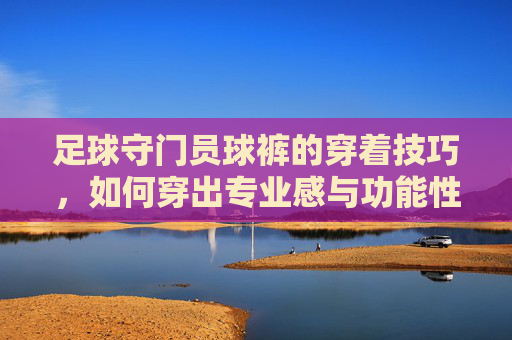 足球守门员球裤的穿着技巧,如何穿出专业感与功能性?足球守门员球裤的穿着技巧,如何穿出专业感与功能性?