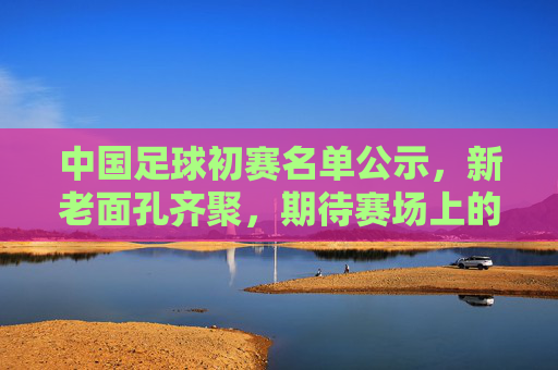 中国足球初赛名单公示,新老面孔齐聚,期待赛场上的突破与成长,中国足球初赛名单公示,新老面孔齐聚,期待赛场上的突破与成长