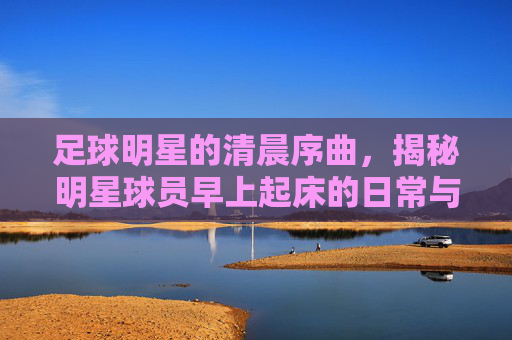 足球明星的清晨序曲,揭秘明星球员早上起床的日常与视频里的真实瞬间,足球明星的清晨序曲,揭秘明星球员早上起床的日常与视频里的真实瞬间