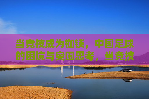 当竞技成为枷锁，中国足球的困境与突围思考，当竞技成为枷锁，中国足球的困境与突围思考
