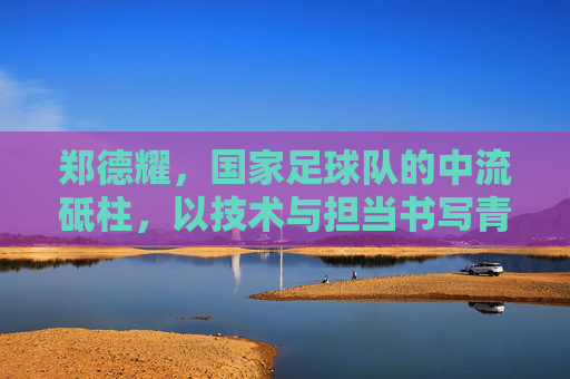 郑德耀，国家足球队的中流砥柱，以技术与担当书写青春足球的荣光，郑德耀，国家足球队中流砥柱，以技术与担当书写青春足球荣光