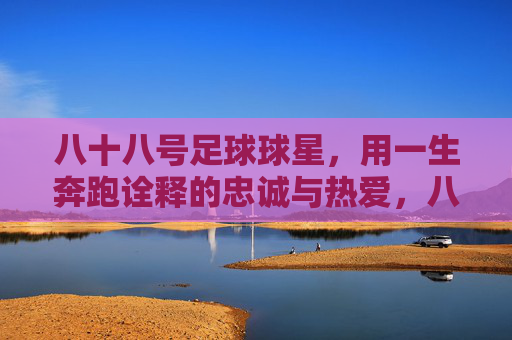 八十八号足球球星，用一生奔跑诠释的忠诚与热爱，八十八号足球球星，用一生奔跑诠释的忠诚与热爱