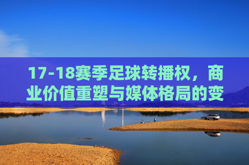 17-18赛季足球转播权，商业价值重塑与媒体格局的变革